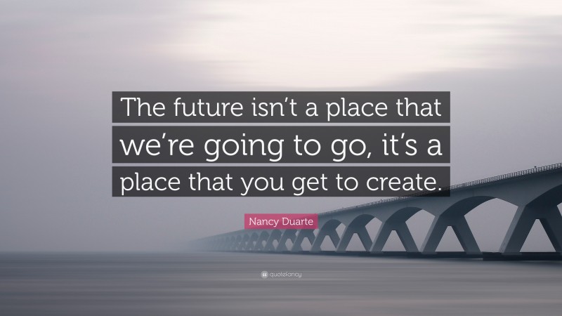 Nancy Duarte Quote: “The future isn’t a place that we’re going to go, it’s a place that you get to create.”