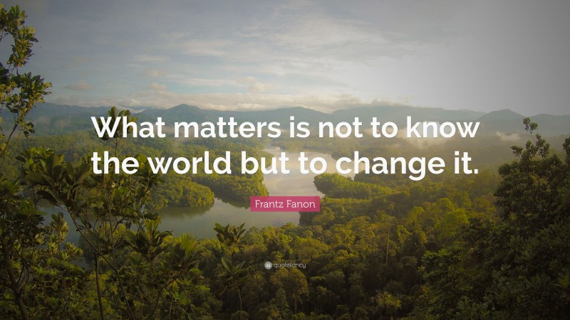 Frantz Fanon Quote: “What matters is not to know the world but to change it.”
