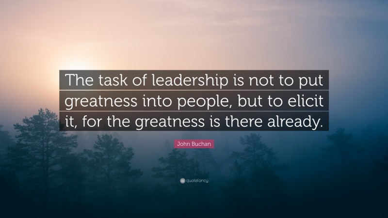 John Buchan Quote: “The task of leadership is not to put greatness into people, but to elicit it, for the greatness is there already.”