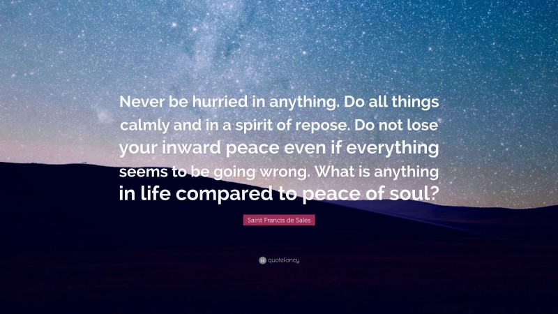 Saint Francis de Sales Quote: “Never be hurried in anything. Do all things calmly and in a spirit of repose. Do not lose your inward peace even if everything seems to be going wrong. What is anything in life compared to peace of soul?”