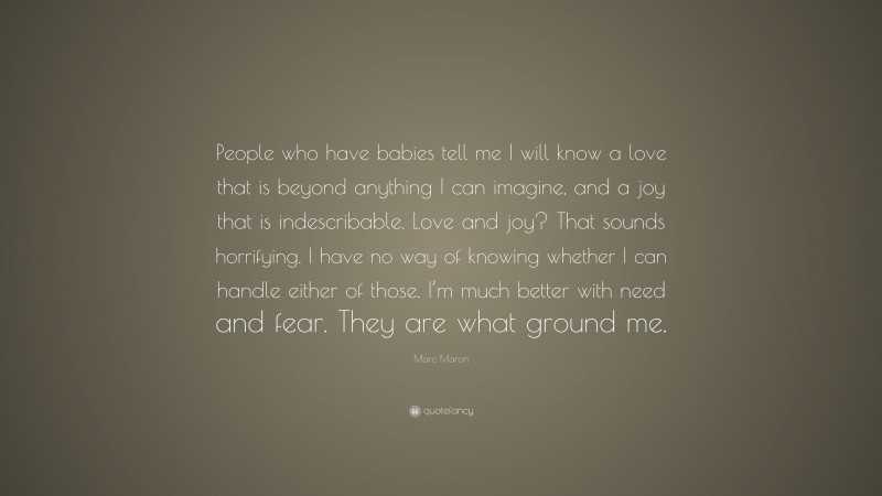 Marc Maron Quote: “People who have babies tell me I will know a love that is beyond anything I can imagine, and a joy that is indescribable. Love and joy? That sounds horrifying. I have no way of knowing whether I can handle either of those. I’m much better with need and fear. They are what ground me.”