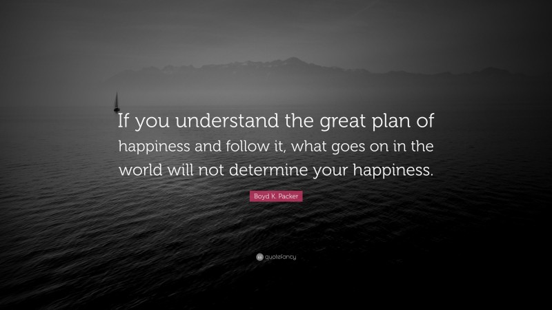 Boyd K. Packer Quote: “If you understand the great plan of happiness and follow it, what goes on in the world will not determine your happiness.”