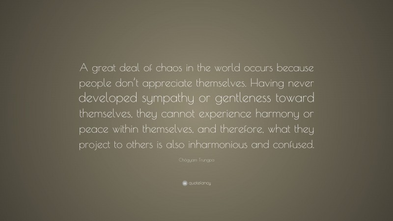 Chögyam Trungpa Quote: “A great deal of chaos in the world occurs because people don’t appreciate themselves. Having never developed sympathy or gentleness toward themselves, they cannot experience harmony or peace within themselves, and therefore, what they project to others is also inharmonious and confused.”