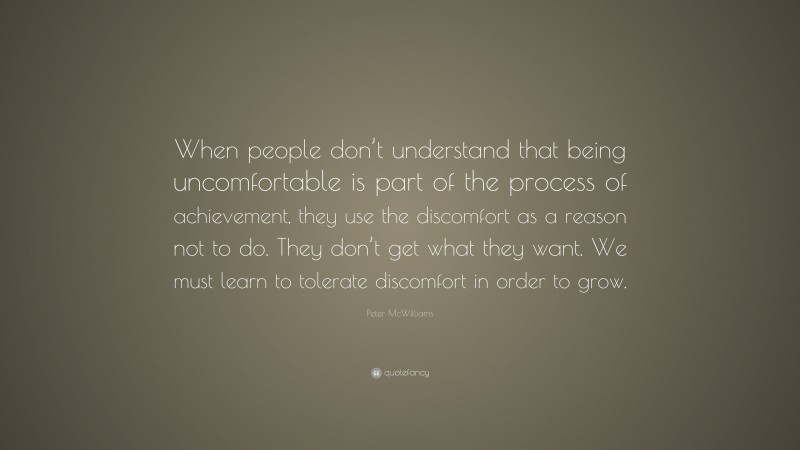 Peter McWilliams Quote: “When people don’t understand that being uncomfortable is part of the process of achievement, they use the discomfort as a reason not to do. They don’t get what they want. We must learn to tolerate discomfort in order to grow.”