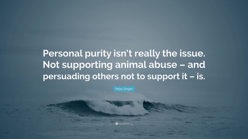 Peter Singer Quote: “Personal purity isn’t really the issue. Not supporting animal abuse – and persuading others not to support it – is.”