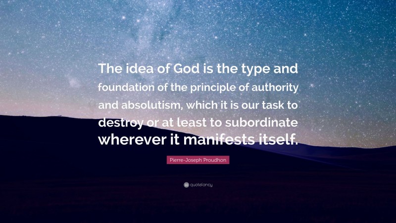 Pierre-Joseph Proudhon Quote: “The idea of God is the type and foundation of the principle of authority and absolutism, which it is our task to destroy or at least to subordinate wherever it manifests itself.”