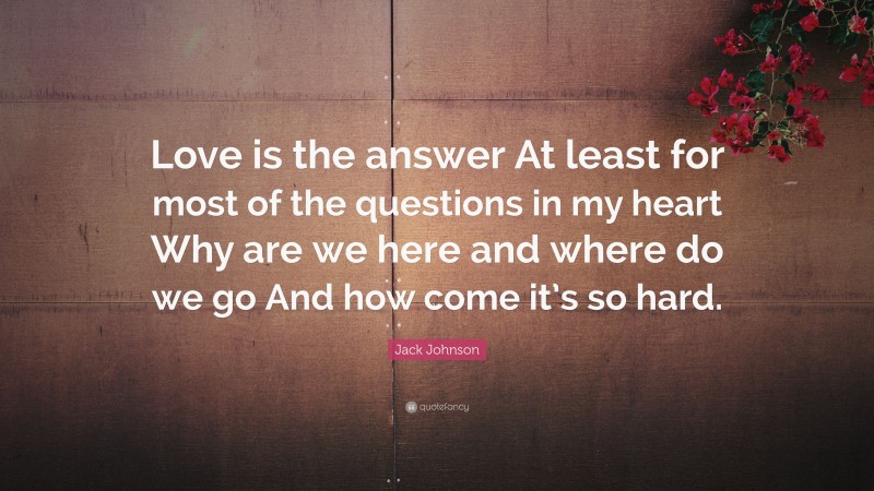 Jack Johnson Quote: “Love is the answer At least for most of the questions in my heart Why are we here and where do we go And how come it’s so hard.”