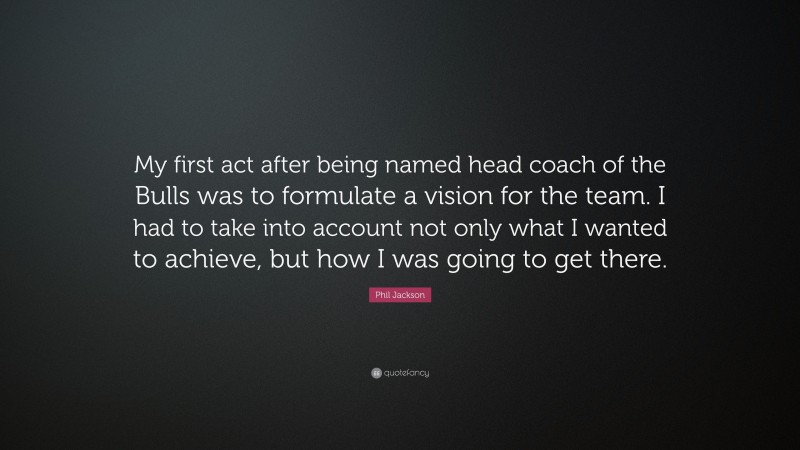 Phil Jackson Quote: “My first act after being named head coach of the Bulls was to formulate a vision for the team. I had to take into account not only what I wanted to achieve, but how I was going to get there.”