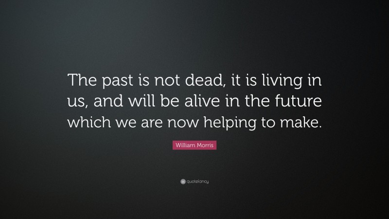 William Morris Quote: “The past is not dead, it is living in us, and will be alive in the future which we are now helping to make.”