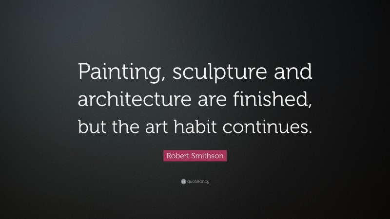 Robert Smithson Quote: “Painting, sculpture and architecture are finished, but the art habit continues.”