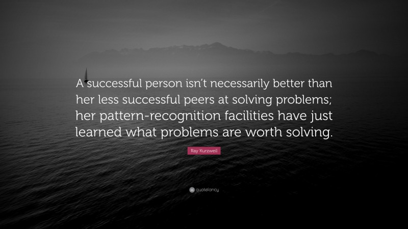 Ray Kurzweil Quote: “A successful person isn’t necessarily better than her less successful peers at solving problems; her pattern-recognition facilities have just learned what problems are worth solving.”