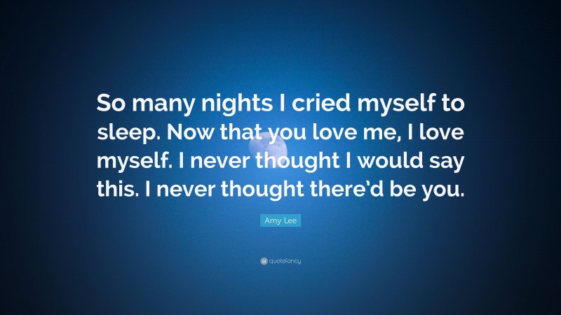 Amy Lee Quote: “So many nights I cried myself to sleep. Now that you love me, I love myself. I never thought I would say this. I never thought there’d be you.”