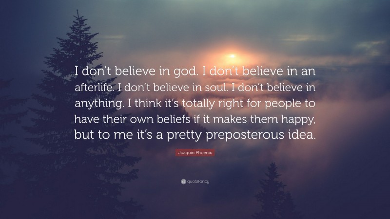 Joaquin Phoenix Quote: “I don’t believe in god. I don’t believe in an afterlife. I don’t believe in soul. I don’t believe in anything. I think it’s totally right for people to have their own beliefs if it makes them happy, but to me it’s a pretty preposterous idea.”