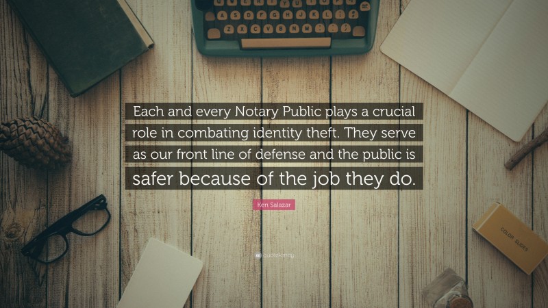 Ken Salazar Quote: “Each and every Notary Public plays a crucial role in combating identity theft. They serve as our front line of defense and the public is safer because of the job they do.”