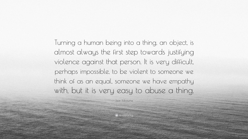 Jean Kilbourne Quote: “Turning a human being into a thing, an object, is almost always the first step towards justifying violence against that person. It is very difficult, perhaps impossible, to be violent to someone we think of as an equal, someone we have empathy with, but it is very easy to abuse a thing.”