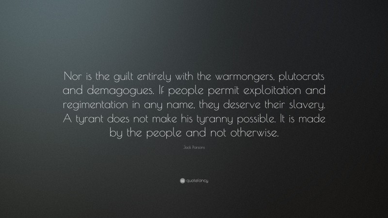 Jack Parsons Quote: “Nor is the guilt entirely with the warmongers, plutocrats and demagogues. If people permit exploitation and regimentation in any name, they deserve their slavery. A tyrant does not make his tyranny possible. It is made by the people and not otherwise.”