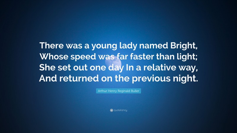 Arthur Henry Reginald Buller Quote: “There was a young lady named Bright, Whose speed was far faster than light; She set out one day In a relative way, And returned on the previous night.”