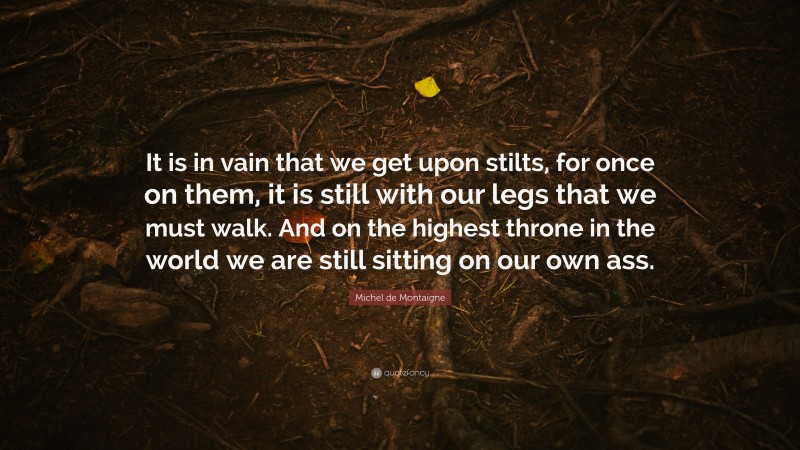 Michel de Montaigne Quote: “It is in vain that we get upon stilts, for once on them, it is still with our legs that we must walk. And on the highest throne in the world we are still sitting on our own ass.”