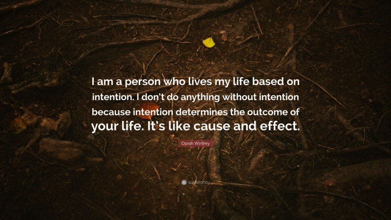 Oprah Winfrey Quote: “I am a person who lives my life based on intention. I don’t do anything without intention because intention determines the outcome of your life. It’s like cause and effect.”