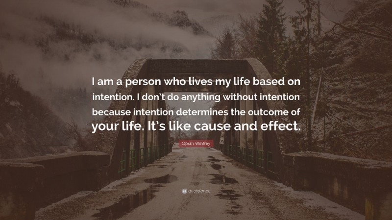 Oprah Winfrey Quote: “I am a person who lives my life based on intention. I don’t do anything without intention because intention determines the outcome of your life. It’s like cause and effect.”