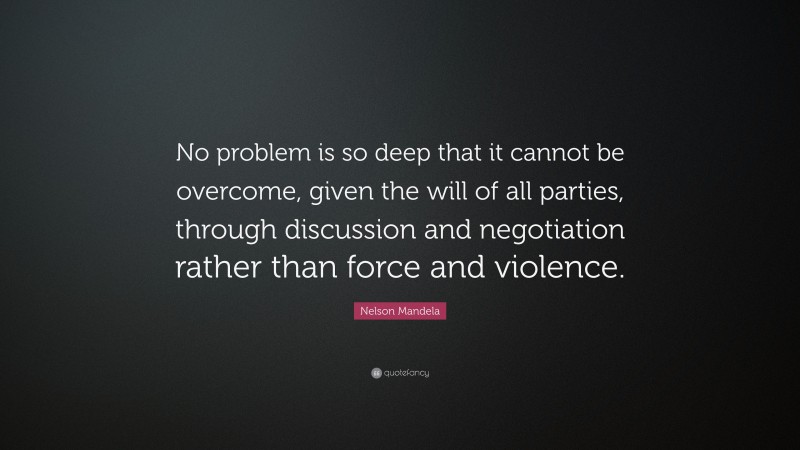 Nelson Mandela Quote: “No problem is so deep that it cannot be overcome, given the will of all parties, through discussion and negotiation rather than force and violence.”
