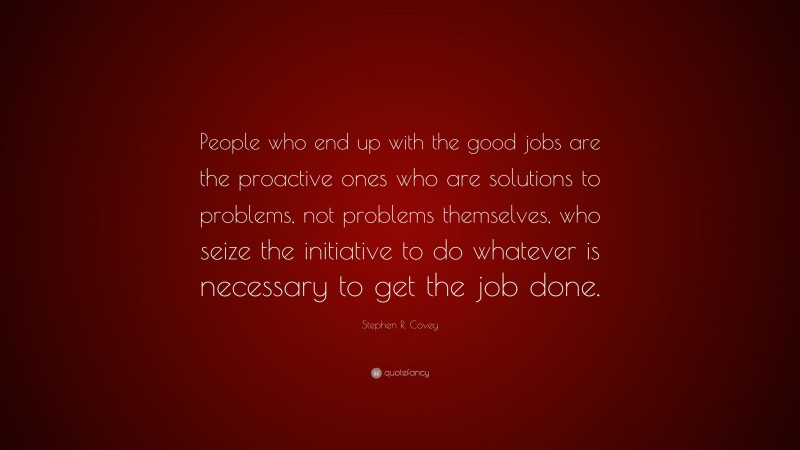 Stephen R. Covey Quote: “People who end up with the good jobs are the proactive ones who are solutions to problems, not problems themselves, who seize the initiative to do whatever is necessary to get the job done.”
