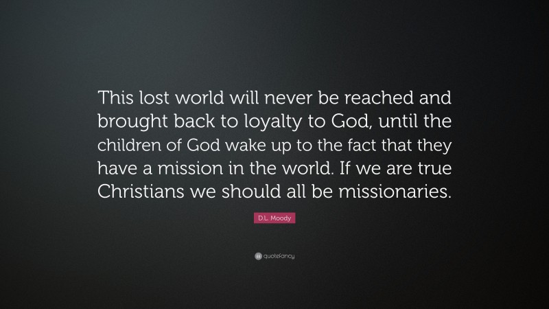 D.L. Moody Quote: “This lost world will never be reached and brought back to loyalty to God, until the children of God wake up to the fact that they have a mission in the world. If we are true Christians we should all be missionaries.”