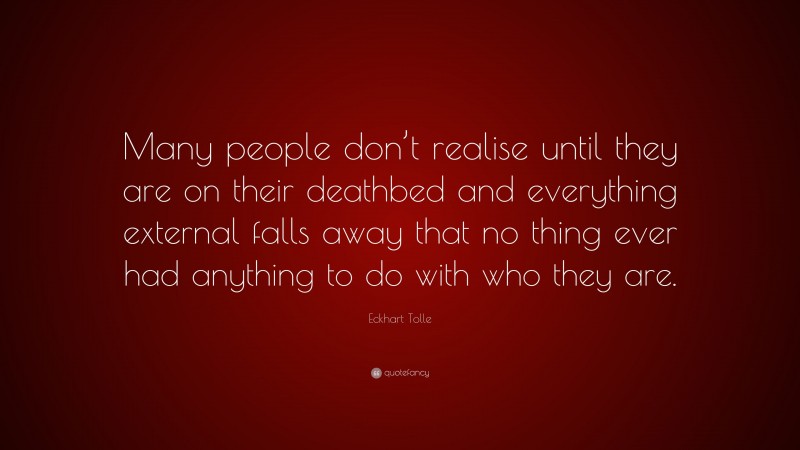 Eckhart Tolle Quote: “Many people don’t realise until they are on their deathbed and everything external falls away that no thing ever had anything to do with who they are.”