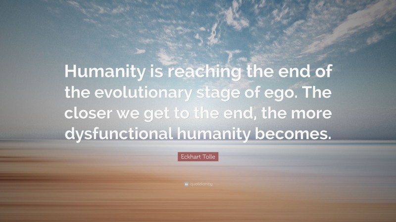 Eckhart Tolle Quote: “Humanity is reaching the end of the evolutionary stage of ego. The closer we get to the end, the more dysfunctional humanity becomes.”