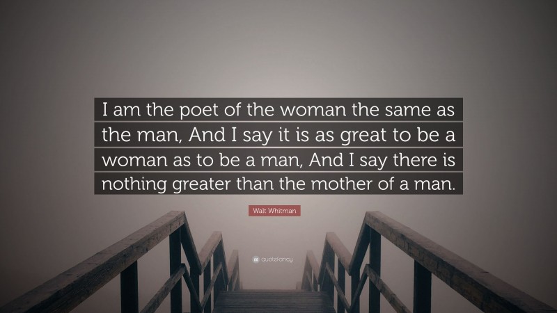 Walt Whitman Quote: “I am the poet of the woman the same as the man, And I say it is as great to be a woman as to be a man, And I say there is nothing greater than the mother of a man.”