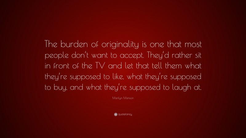 Marilyn Manson Quote: “The burden of originality is one that most people don’t want to accept. They’d rather sit in front of the TV and let that tell them what they’re supposed to like, what they’re supposed to buy, and what they’re supposed to laugh at.”
