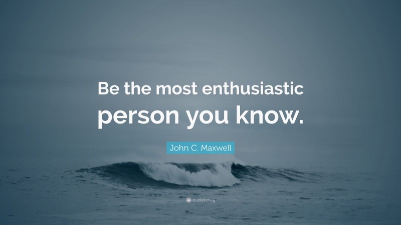 John C. Maxwell Quote: “Be the most enthusiastic person you know.”