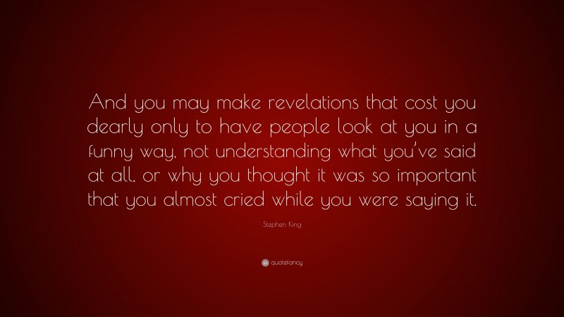 Stephen King Quote: “And you may make revelations that cost you dearly only to have people look at you in a funny way, not understanding what you’ve said at all, or why you thought it was so important that you almost cried while you were saying it.”