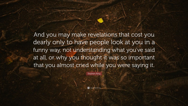 Stephen King Quote: “And you may make revelations that cost you dearly only to have people look at you in a funny way, not understanding what you’ve said at all, or why you thought it was so important that you almost cried while you were saying it.”