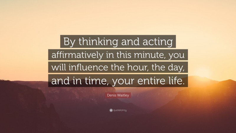 Denis Waitley Quote: “By thinking and acting affirmatively in this minute, you will influence the hour, the day, and in time, your entire life.”