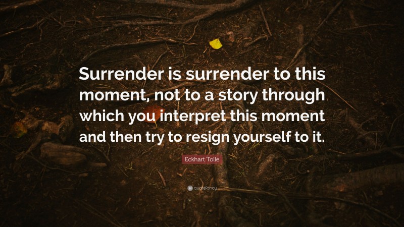 Eckhart Tolle Quote: “Surrender is surrender to this moment, not to a story through which you interpret this moment and then try to resign yourself to it.”