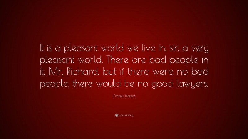 Charles Dickens Quote: “It is a pleasant world we live in, sir, a very pleasant world. There are bad people in it, Mr. Richard, but if there were no bad people, there would be no good lawyers.”