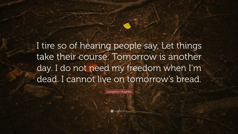 Langston Hughes Quote: “I tire so of hearing people say, Let things take their course. Tomorrow is another day. I do not need my freedom when I’m dead. I cannot live on tomorrow’s bread.”