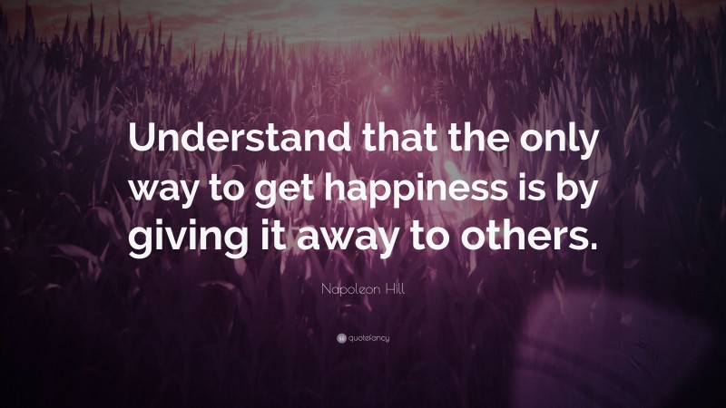 Napoleon Hill Quote: “Understand that the only way to get happiness is by giving it away to others.”
