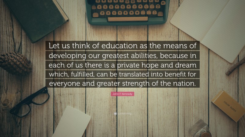 John F. Kennedy Quote: “Let us think of education as the means of developing our greatest abilities, because in each of us there is a private hope and dream which, fulfilled, can be translated into benefit for everyone and greater strength of the nation.”