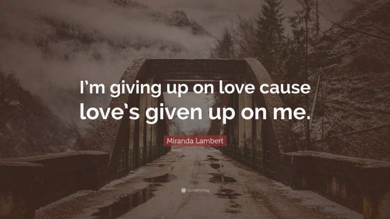 Miranda Lambert Quote: “I’m giving up on love cause love’s given up on me.”