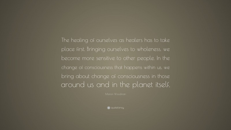 Marion Woodman Quote: “The healing of ourselves as healers has to take place first. Bringing ourselves to wholeness, we become more sensitive to other people. In the change of consciousness that happens within us, we bring about change of consciousness in those around us and in the planet itself.”