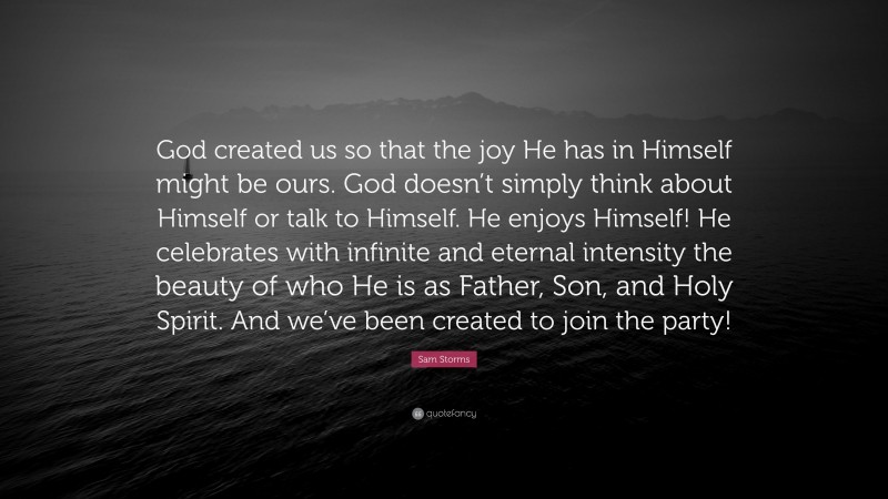 Sam Storms Quote: “God created us so that the joy He has in Himself might be ours. God doesn’t simply think about Himself or talk to Himself. He enjoys Himself! He celebrates with infinite and eternal intensity the beauty of who He is as Father, Son, and Holy Spirit. And we’ve been created to join the party!”