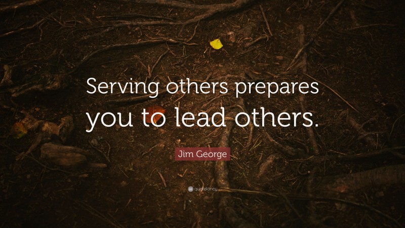 Jim George Quote: “Serving others prepares you to lead others.”
