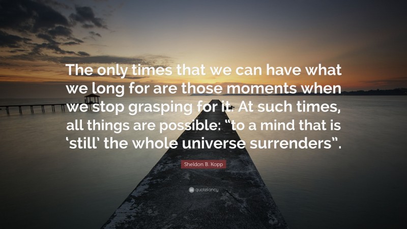 Sheldon B. Kopp Quote: “The only times that we can have what we long for are those moments when we stop grasping for it. At such times, all things are possible: “to a mind that is ‘still’ the whole universe surrenders”.”