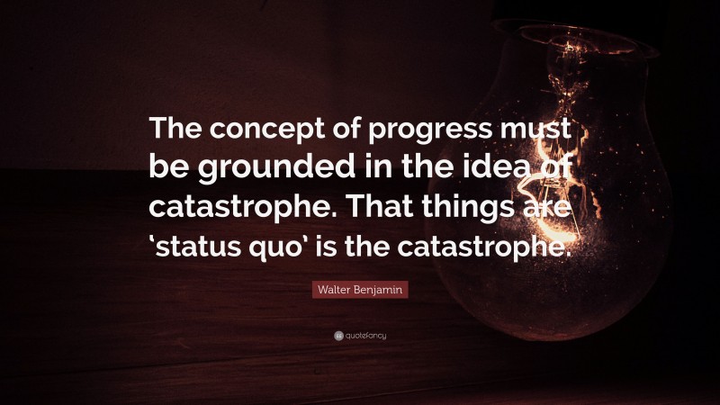 Walter Benjamin Quote: “The concept of progress must be grounded in the idea of catastrophe. That things are ‘status quo’ is the catastrophe.”