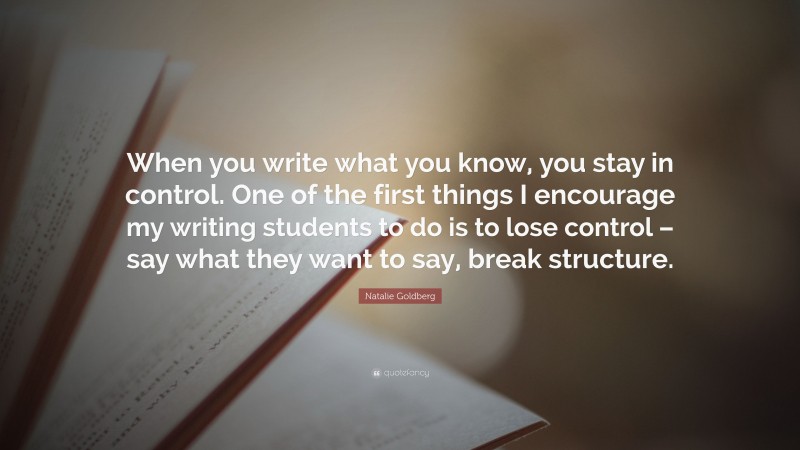 Natalie Goldberg Quote: “When you write what you know, you stay in control. One of the first things I encourage my writing students to do is to lose control – say what they want to say, break structure.”