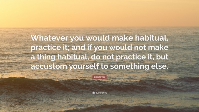 Epictetus Quote: “Whatever you would make habitual, practice it; and if you would not make a thing habitual, do not practice it, but accustom yourself to something else.”