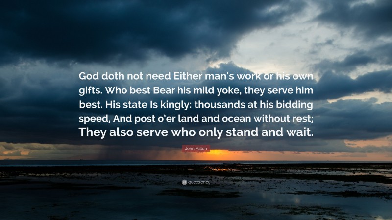 John Milton Quote: “God doth not need Either man’s work or his own gifts. Who best Bear his mild yoke, they serve him best. His state Is kingly: thousands at his bidding speed, And post o’er land and ocean without rest; They also serve who only stand and wait.”