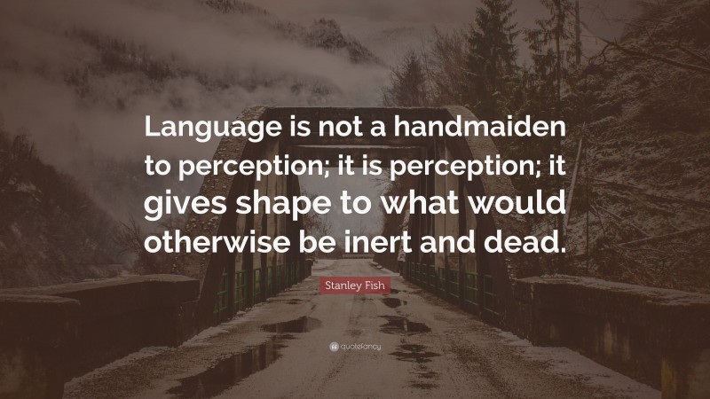 Stanley Fish Quote: “Language is not a handmaiden to perception; it is perception; it gives shape to what would otherwise be inert and dead.”